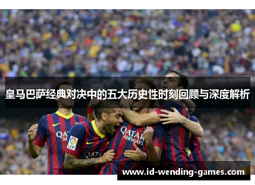 皇马巴萨经典对决中的五大历史性时刻回顾与深度解析