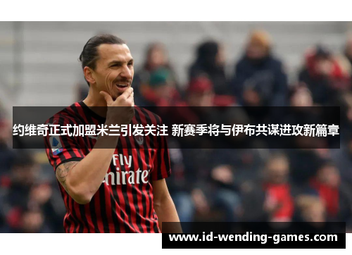 约维奇正式加盟米兰引发关注 新赛季将与伊布共谋进攻新篇章