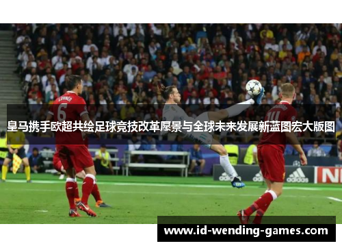 皇马携手欧超共绘足球竞技改革愿景与全球未来发展新蓝图宏大版图