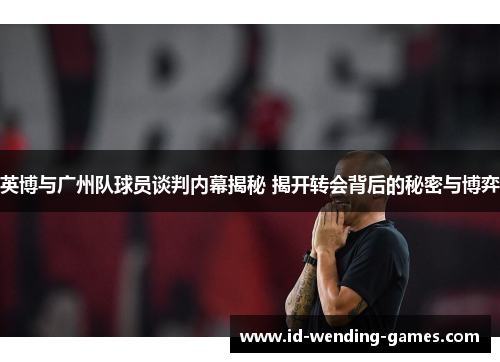 英博与广州队球员谈判内幕揭秘 揭开转会背后的秘密与博弈