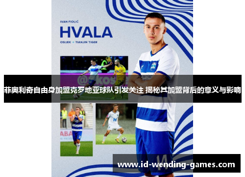 菲奥利奇自由身加盟克罗地亚球队引发关注 揭秘其加盟背后的意义与影响