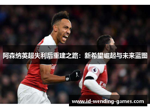 阿森纳英超失利后重建之路：新希望崛起与未来蓝图